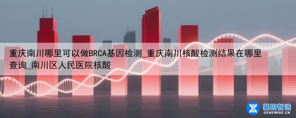 重庆南川哪里可以做BRCA基因检测_重庆南川核酸检测结果在哪里查询_南川区人民医院核酸