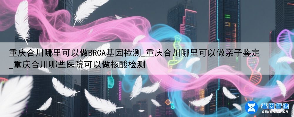 重庆合川哪里可以做BRCA基因检测_重庆合川哪里可以做亲子鉴定_重庆合川哪些医院可以做核酸检测