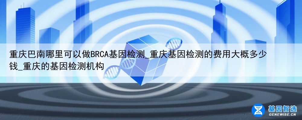 重庆巴南哪里可以做BRCA基因检测_重庆基因检测的费用大概多少钱_重庆的基因检测机构