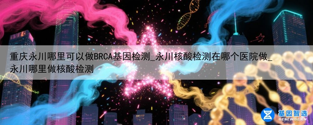 重庆永川哪里可以做BRCA基因检测_永川核酸检测在哪个医院做_永川哪里做核酸检测