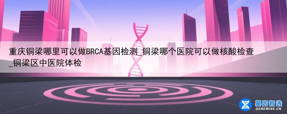 重庆铜梁哪里可以做BRCA基因检测_铜梁哪个医院可以做核酸检查_铜梁区中医院体检