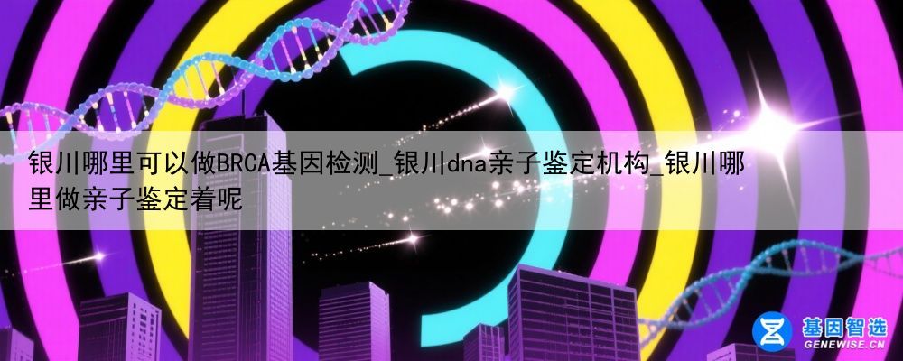 银川哪里可以做BRCA基因检测_银川dna亲子鉴定机构_银川哪里做亲子鉴定着呢