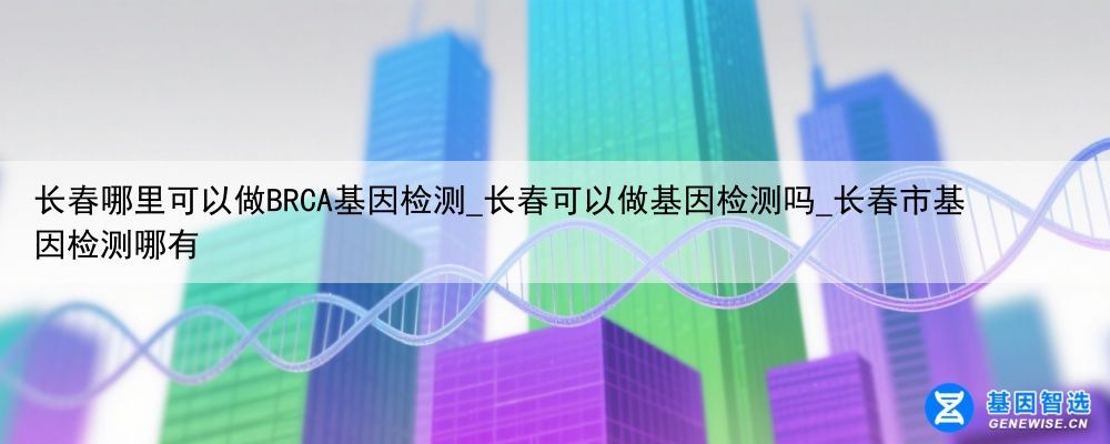 长春哪里可以做BRCA基因检测_长春可以做基因检测吗_长春市基因检测哪有