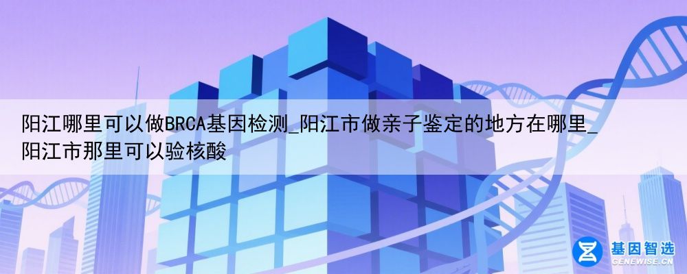 阳江哪里可以做BRCA基因检测_阳江市做亲子鉴定的地方在哪里_阳江市那里可以验核酸