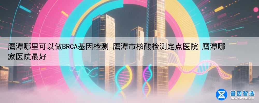 鹰潭哪里可以做BRCA基因检测_鹰潭市核酸检测定点医院_鹰潭哪家医院最好