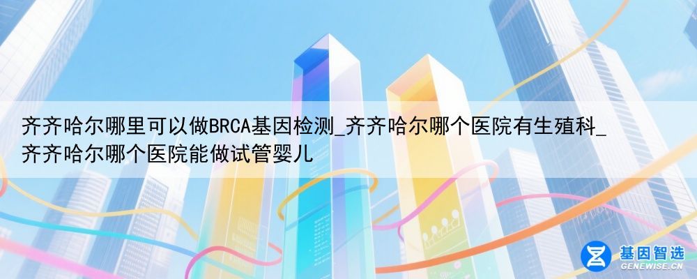 齐齐哈尔哪里可以做BRCA基因检测_齐齐哈尔哪个医院有生殖科_齐齐哈尔哪个医院能做试管婴儿