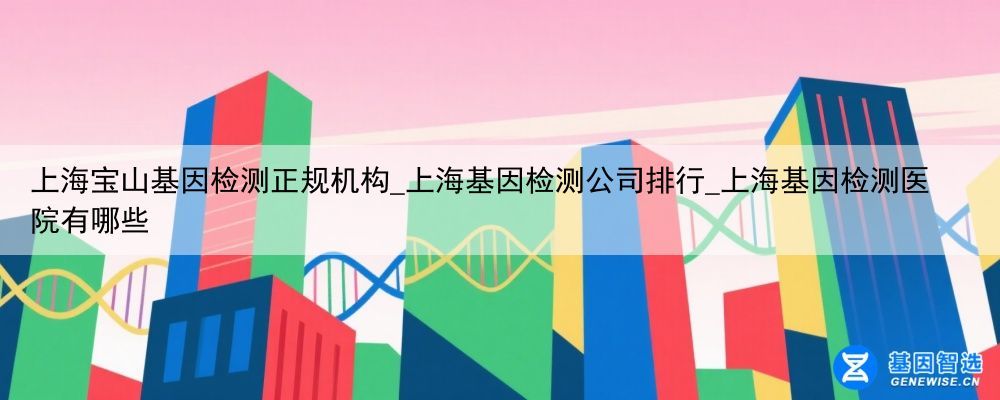 上海宝山基因检测正规机构_上海基因检测公司排行_上海基因检测医院有哪些