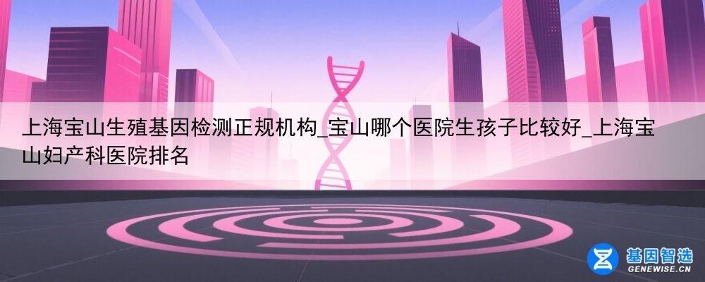 上海宝山生殖基因检测正规机构_宝山哪个医院生孩子比较好_上海宝山妇产科医院排名