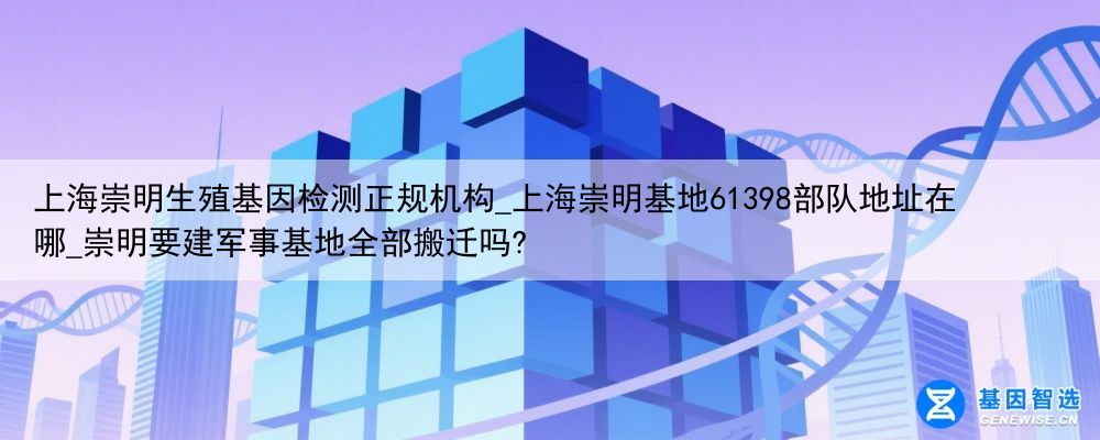 上海崇明生殖基因检测正规机构_上海崇明基地61398部队地址在哪_崇明要建军事基地全部搬迁吗?