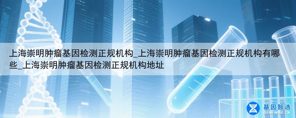 上海崇明肿瘤基因检测正规机构_上海崇明肿瘤基因检测正规机构有哪些_上海崇明肿瘤基因检测正规机构地址