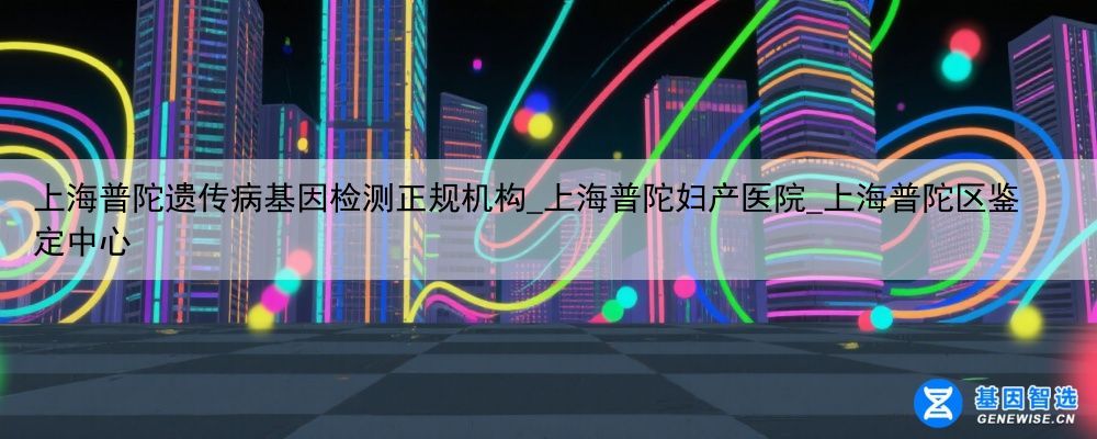 上海普陀遗传病基因检测正规机构_上海普陀妇产医院_上海普陀区鉴定中心