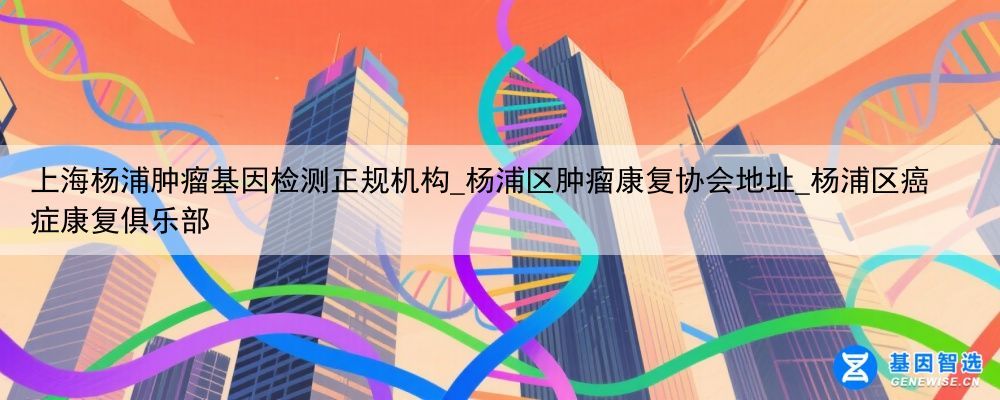 上海杨浦肿瘤基因检测正规机构_杨浦区肿瘤康复协会地址_杨浦区癌症康复俱乐部