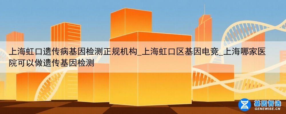 上海虹口遗传病基因检测正规机构_上海虹口区基因电竞_上海哪家医院可以做遗传基因检测