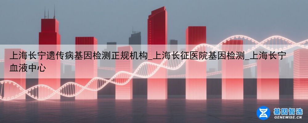 上海长宁遗传病基因检测正规机构_上海长征医院基因检测_上海长宁血液中心