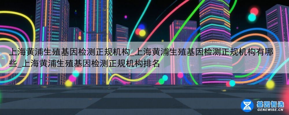 上海黄浦生殖基因检测正规机构_上海黄浦生殖基因检测正规机构有哪些_上海黄浦生殖基因检测正规机构排名