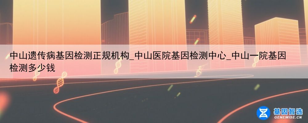 中山遗传病基因检测正规机构_中山医院基因检测中心_中山一院基因检测多少钱