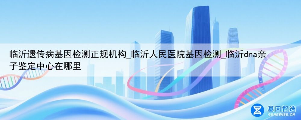 临沂遗传病基因检测正规机构_临沂人民医院基因检测_临沂dna亲子鉴定中心在哪里