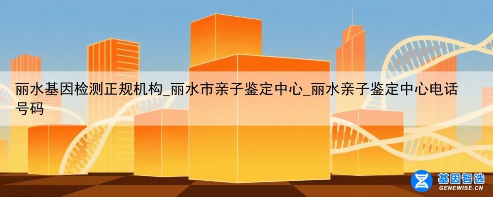 丽水基因检测正规机构_丽水市亲子鉴定中心_丽水亲子鉴定中心电话号码