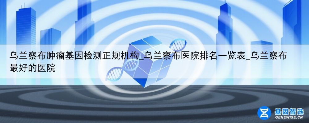 乌兰察布肿瘤基因检测正规机构_乌兰察布医院排名一览表_乌兰察布最好的医院