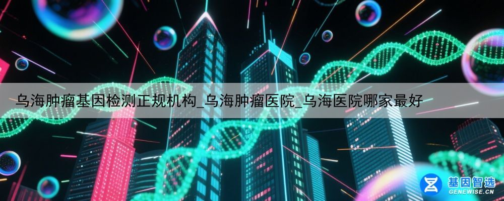 乌海肿瘤基因检测正规机构_乌海肿瘤医院_乌海医院哪家最好