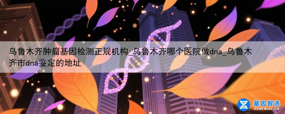 乌鲁木齐肿瘤基因检测正规机构_乌鲁木齐哪个医院做dna_乌鲁木齐市dna鉴定的地址