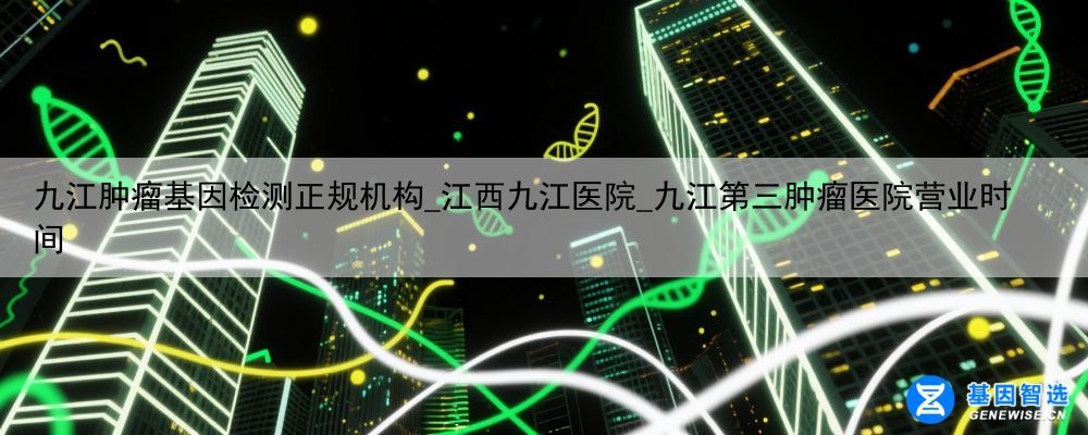 九江肿瘤基因检测正规机构_江西九江医院_九江第三肿瘤医院营业时间