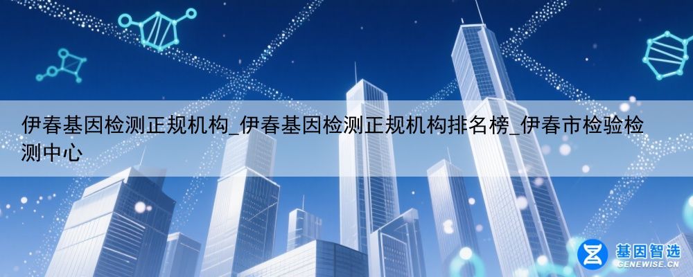 伊春基因检测正规机构_伊春基因检测正规机构排名榜_伊春市检验检测中心