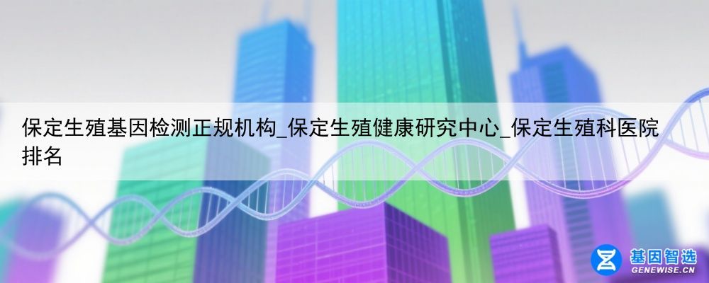 保定生殖基因检测正规机构_保定生殖健康研究中心_保定生殖科医院排名