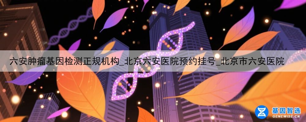 六安肿瘤基因检测正规机构_北京六安医院预约挂号_北京市六安医院