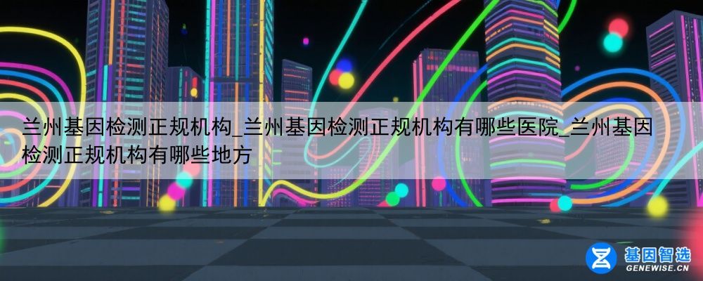 兰州基因检测正规机构_兰州基因检测正规机构有哪些医院_兰州基因检测正规机构有哪些地方