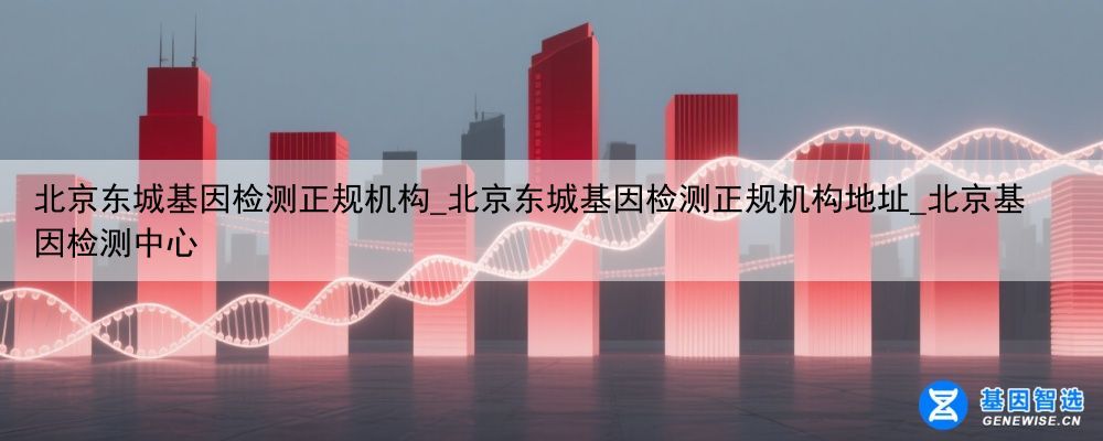 北京东城基因检测正规机构_北京东城基因检测正规机构地址_北京基因检测中心