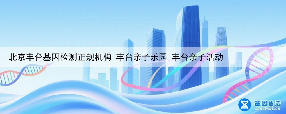 北京丰台基因检测正规机构_丰台亲子乐园_丰台亲子活动