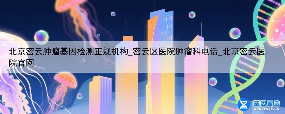 北京密云肿瘤基因检测正规机构_密云区医院肿瘤科电话_北京密云医院官网