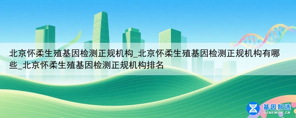 北京怀柔生殖基因检测正规机构_北京怀柔生殖基因检测正规机构有哪些_北京怀柔生殖基因检测正规机构排名
