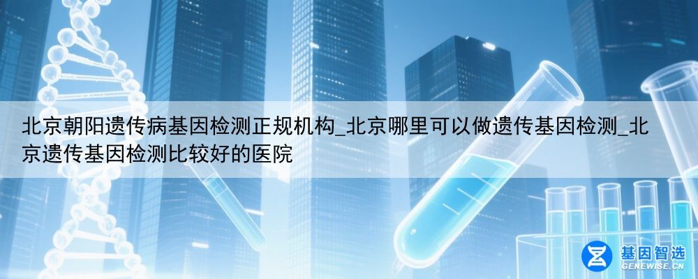 北京朝阳遗传病基因检测正规机构_北京哪里可以做遗传基因检测_北京遗传基因检测比较好的医院