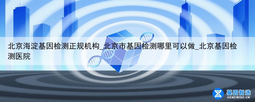 北京海淀基因检测正规机构_北京市基因检测哪里可以做_北京基因检测医院