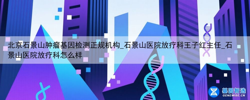 北京石景山肿瘤基因检测正规机构_石景山医院放疗科王子红主任_石景山医院放疗科怎么样