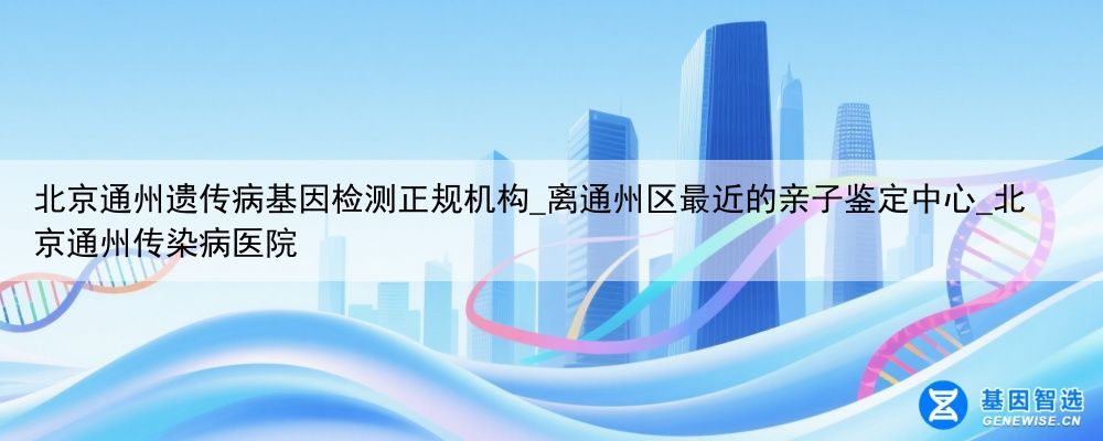 北京通州遗传病基因检测正规机构_离通州区最近的亲子鉴定中心_北京通州传染病医院