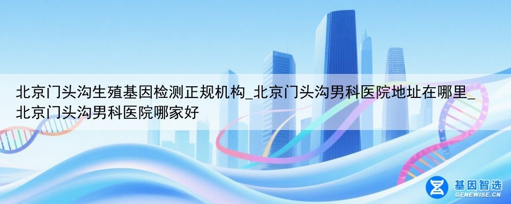 北京门头沟生殖基因检测正规机构_北京门头沟男科医院地址在哪里_北京门头沟男科医院哪家好