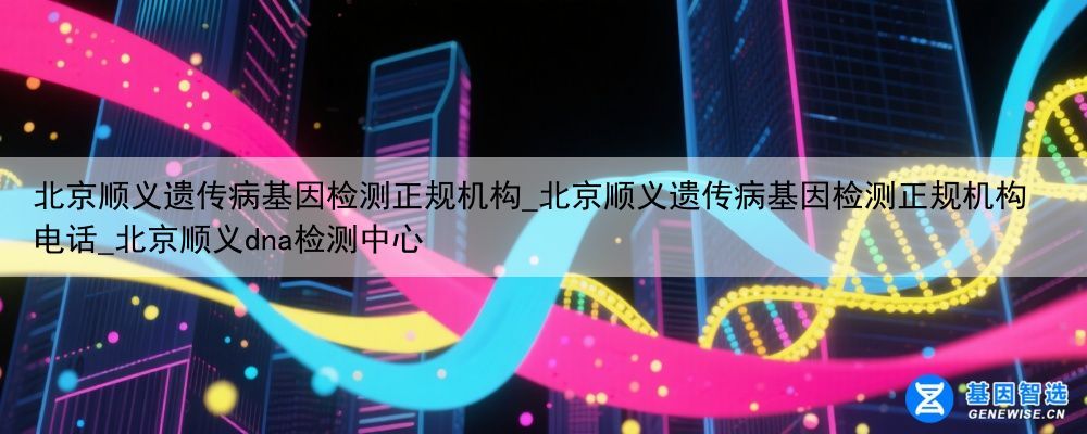 北京顺义遗传病基因检测正规机构_北京顺义遗传病基因检测正规机构电话_北京顺义dna检测中心