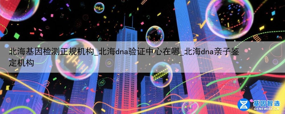 北海基因检测正规机构_北海dna验证中心在哪_北海dna亲子鉴定机构