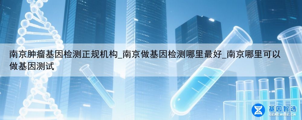 南京肿瘤基因检测正规机构_南京做基因检测哪里最好_南京哪里可以做基因测试