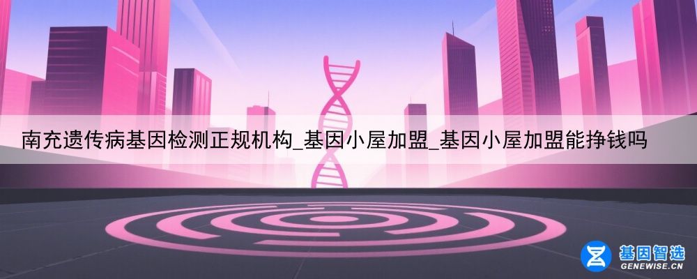 南充遗传病基因检测正规机构_基因小屋加盟_基因小屋加盟能挣钱吗