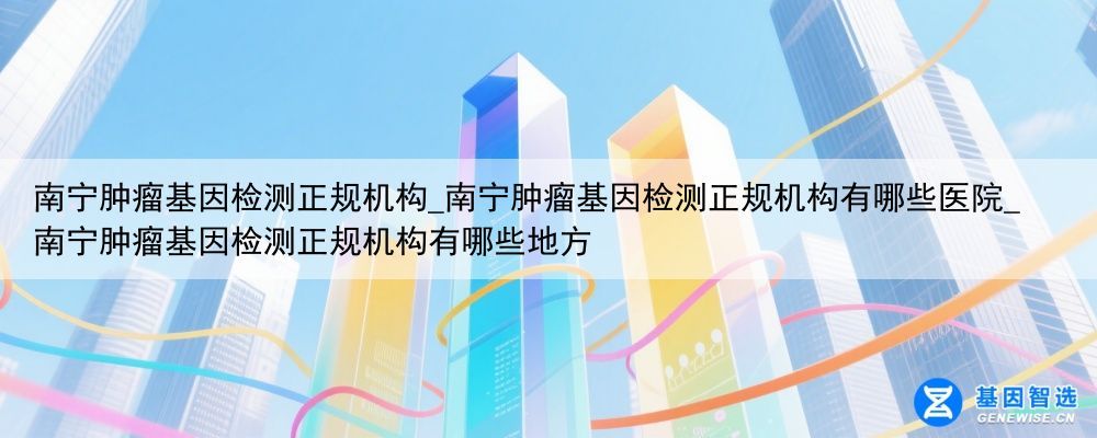 南宁肿瘤基因检测正规机构_南宁肿瘤基因检测正规机构有哪些医院_南宁肿瘤基因检测正规机构有哪些地方