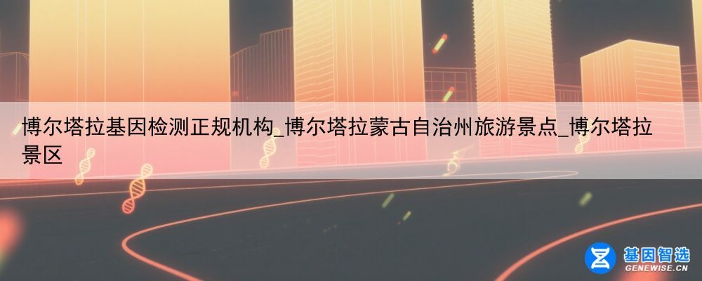 博尔塔拉基因检测正规机构_博尔塔拉蒙古自治州旅游景点_博尔塔拉景区