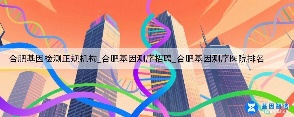 合肥基因检测正规机构_合肥基因测序招聘_合肥基因测序医院排名