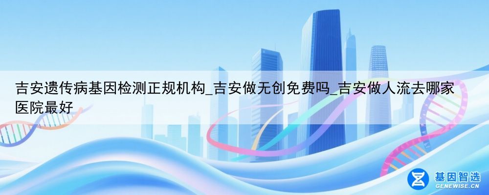 吉安遗传病基因检测正规机构_吉安做无创免费吗_吉安做人流去哪家医院最好