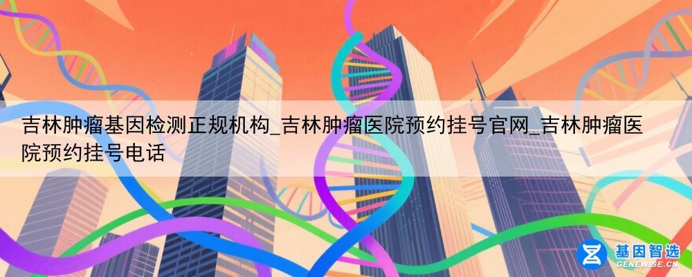 吉林肿瘤基因检测正规机构_吉林肿瘤医院预约挂号官网_吉林肿瘤医院预约挂号电话
