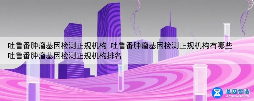吐鲁番肿瘤基因检测正规机构_吐鲁番肿瘤基因检测正规机构有哪些_吐鲁番肿瘤基因检测正规机构排名