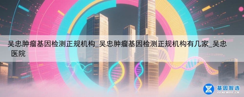 吴忠肿瘤基因检测正规机构_吴忠肿瘤基因检测正规机构有几家_吴忠 医院